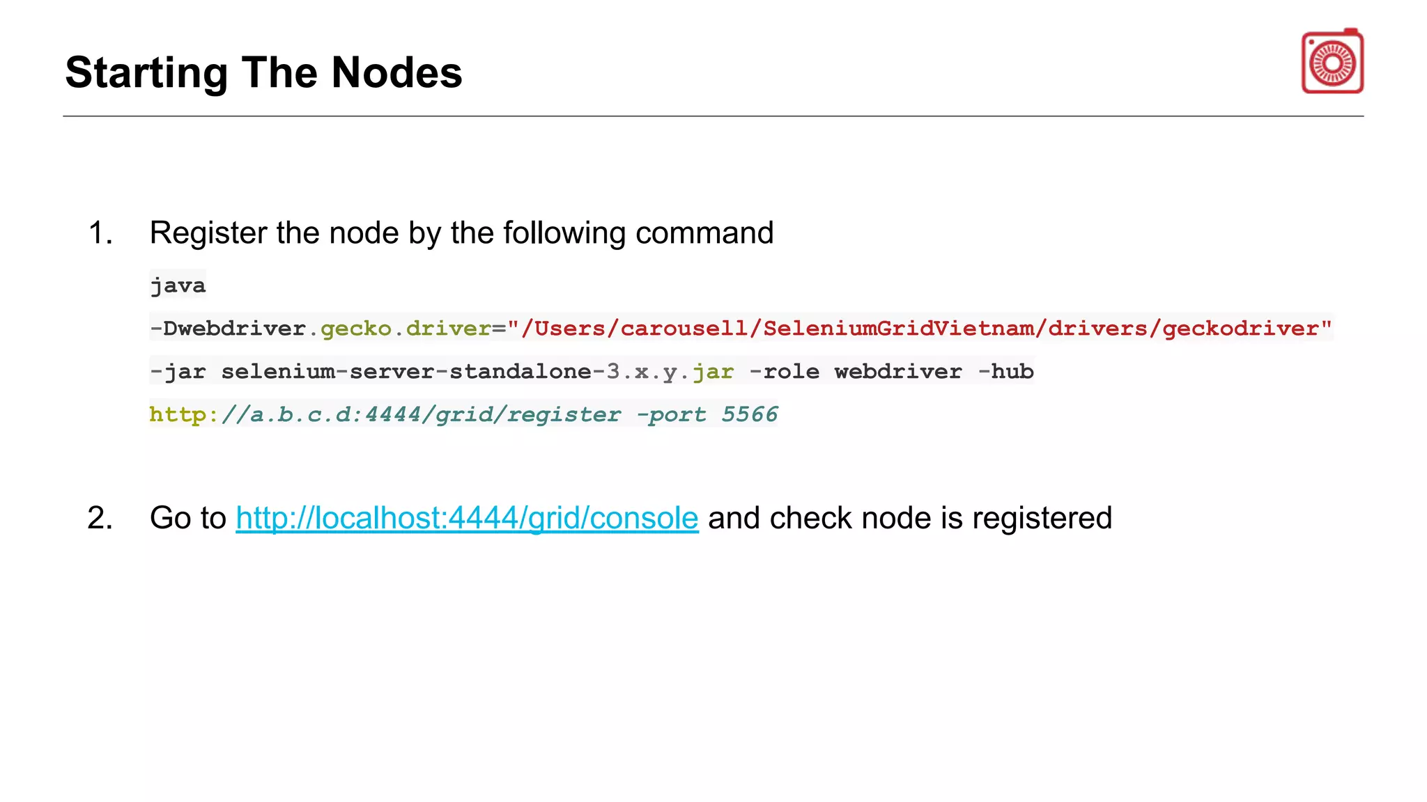 Starting The Nodes
1. Register the node by the following command
java
-Dwebdriver.gecko.driver="/Users/carousell/SeleniumGridVietnam/drivers/geckodriver"
-jar selenium-server-standalone-3.x.y.jar -role webdriver -hub
http://a.b.c.d:4444/grid/register -port 5566
2. Go to http://localhost:4444/grid/console and check node is registered
 