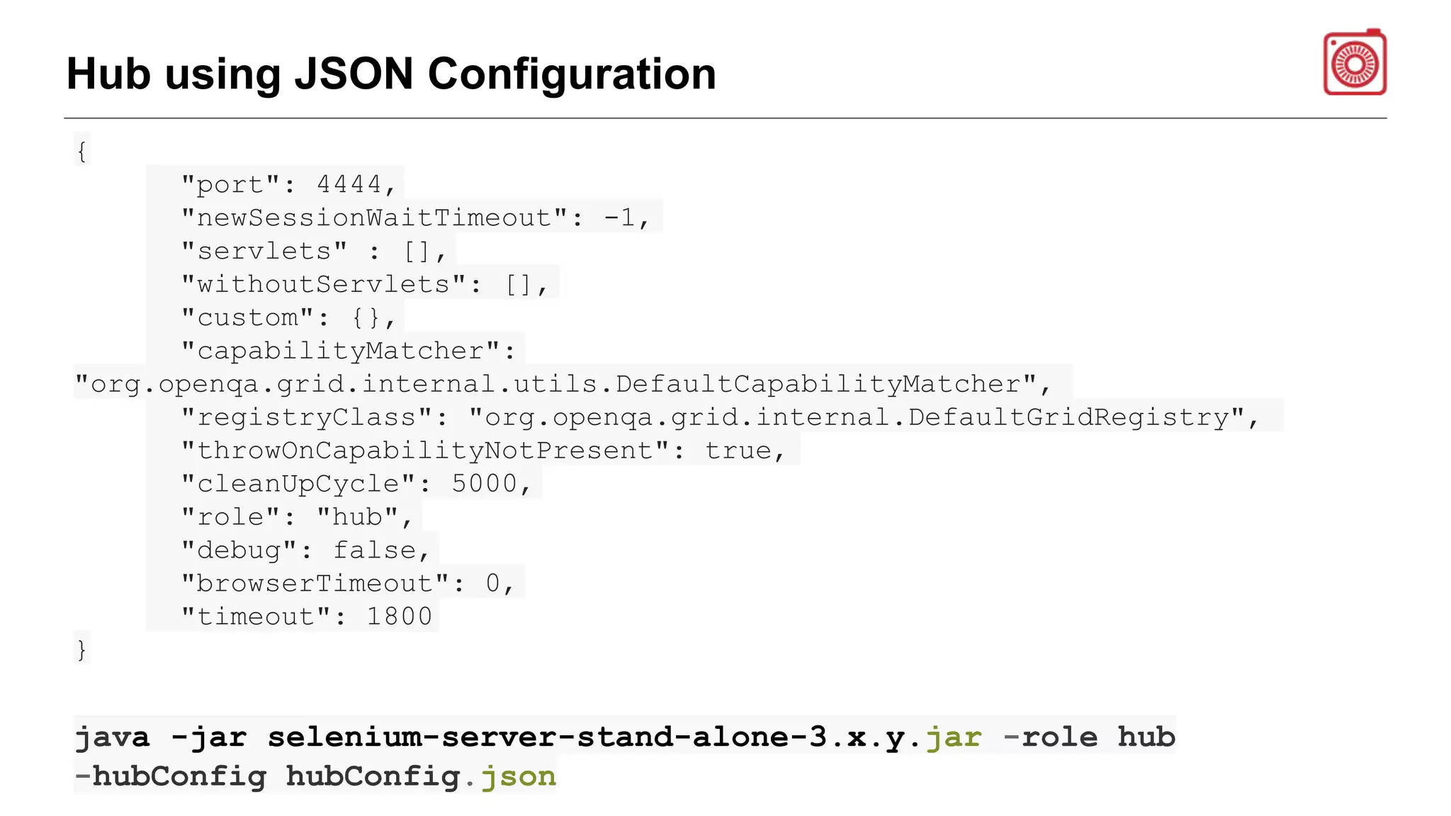 Hub using JSON Configuration
{
"port": 4444,
"newSessionWaitTimeout": -1,
"servlets" : [],
"withoutServlets": [],
"custom": {},
"capabilityMatcher":
"org.openqa.grid.internal.utils.DefaultCapabilityMatcher",
"registryClass": "org.openqa.grid.internal.DefaultGridRegistry",
"throwOnCapabilityNotPresent": true,
"cleanUpCycle": 5000,
"role": "hub",
"debug": false,
"browserTimeout": 0,
"timeout": 1800
}
java -jar selenium-server-stand-alone-3.x.y.jar -role hub
-hubConfig hubConfig.json
 