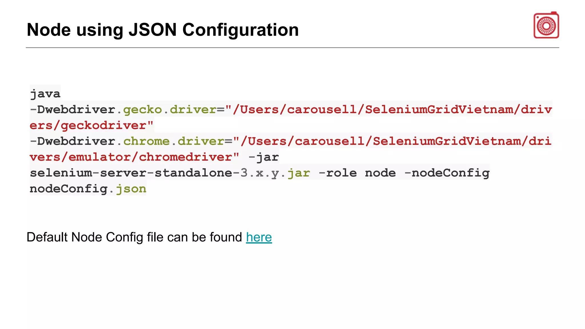 Node using JSON Configuration
java
-Dwebdriver.gecko.driver="/Users/carousell/SeleniumGridVietnam/driv
ers/geckodriver"
-Dwebdriver.chrome.driver="/Users/carousell/SeleniumGridVietnam/dri
vers/emulator/chromedriver" -jar
selenium-server-standalone-3.x.y.jar -role node -nodeConfig
nodeConfig.json
Default Node Config file can be found here
 
