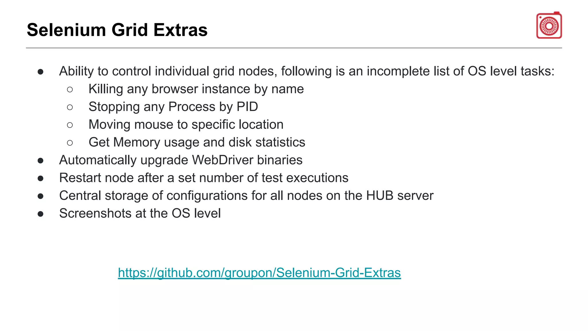 Selenium Grid Extras
● Ability to control individual grid nodes, following is an incomplete list of OS level tasks:
○ Killing any browser instance by name
○ Stopping any Process by PID
○ Moving mouse to specific location
○ Get Memory usage and disk statistics
● Automatically upgrade WebDriver binaries
● Restart node after a set number of test executions
● Central storage of configurations for all nodes on the HUB server
● Screenshots at the OS level
https://github.com/groupon/Selenium-Grid-Extras
 