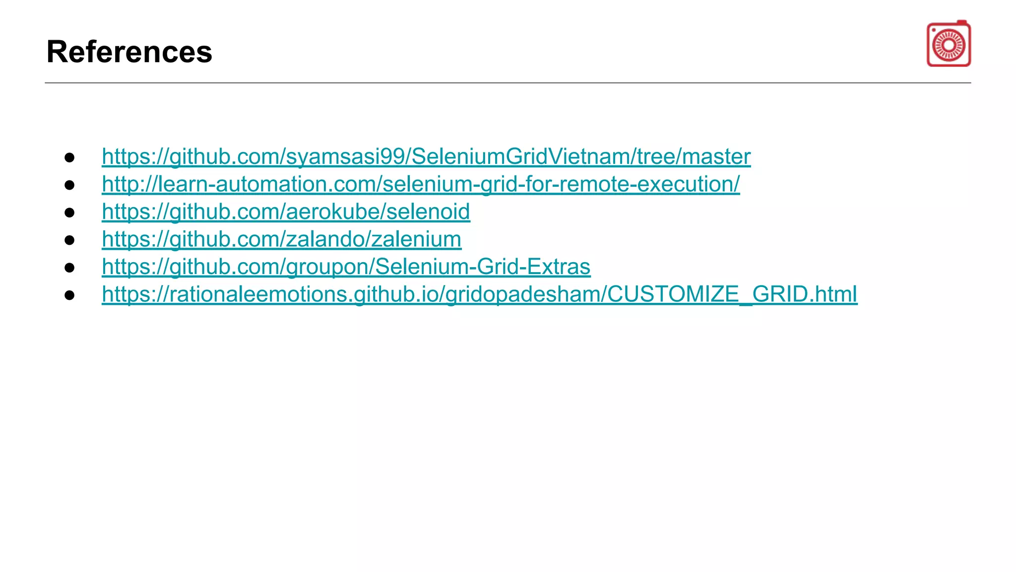 References
● https://github.com/syamsasi99/SeleniumGridVietnam/tree/master
● http://learn-automation.com/selenium-grid-for-remote-execution/
● https://github.com/aerokube/selenoid
● https://github.com/zalando/zalenium
● https://github.com/groupon/Selenium-Grid-Extras
● https://rationaleemotions.github.io/gridopadesham/CUSTOMIZE_GRID.html
 