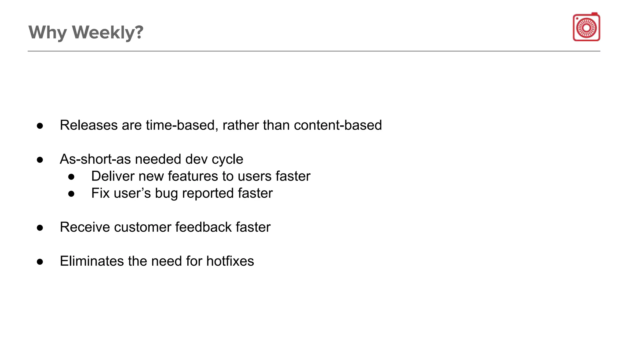 Why Weekly?
● Releases are time-based, rather than content-based
● As-short-as needed dev cycle
● Deliver new features to users faster
● Fix user’s bug reported faster
● Receive customer feedback faster
● Eliminates the need for hotfixes
 