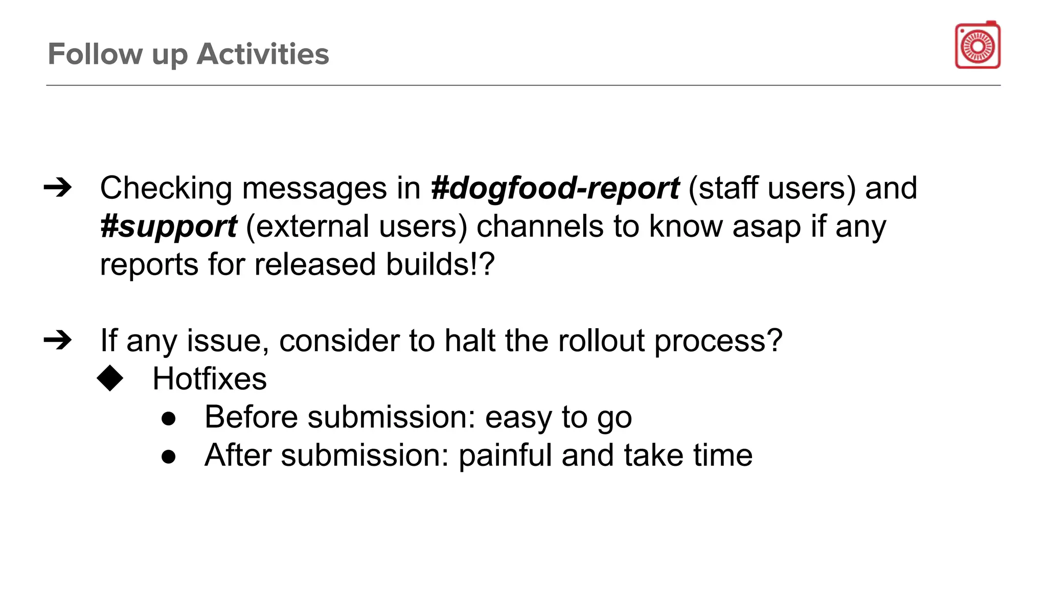 Follow up Activities
➔ Checking messages in #dogfood-report (staff users) and
#support (external users) channels to know asap if any
reports for released builds!?
➔ If any issue, consider to halt the rollout process?
◆ Hotfixes
● Before submission: easy to go
● After submission: painful and take time
 