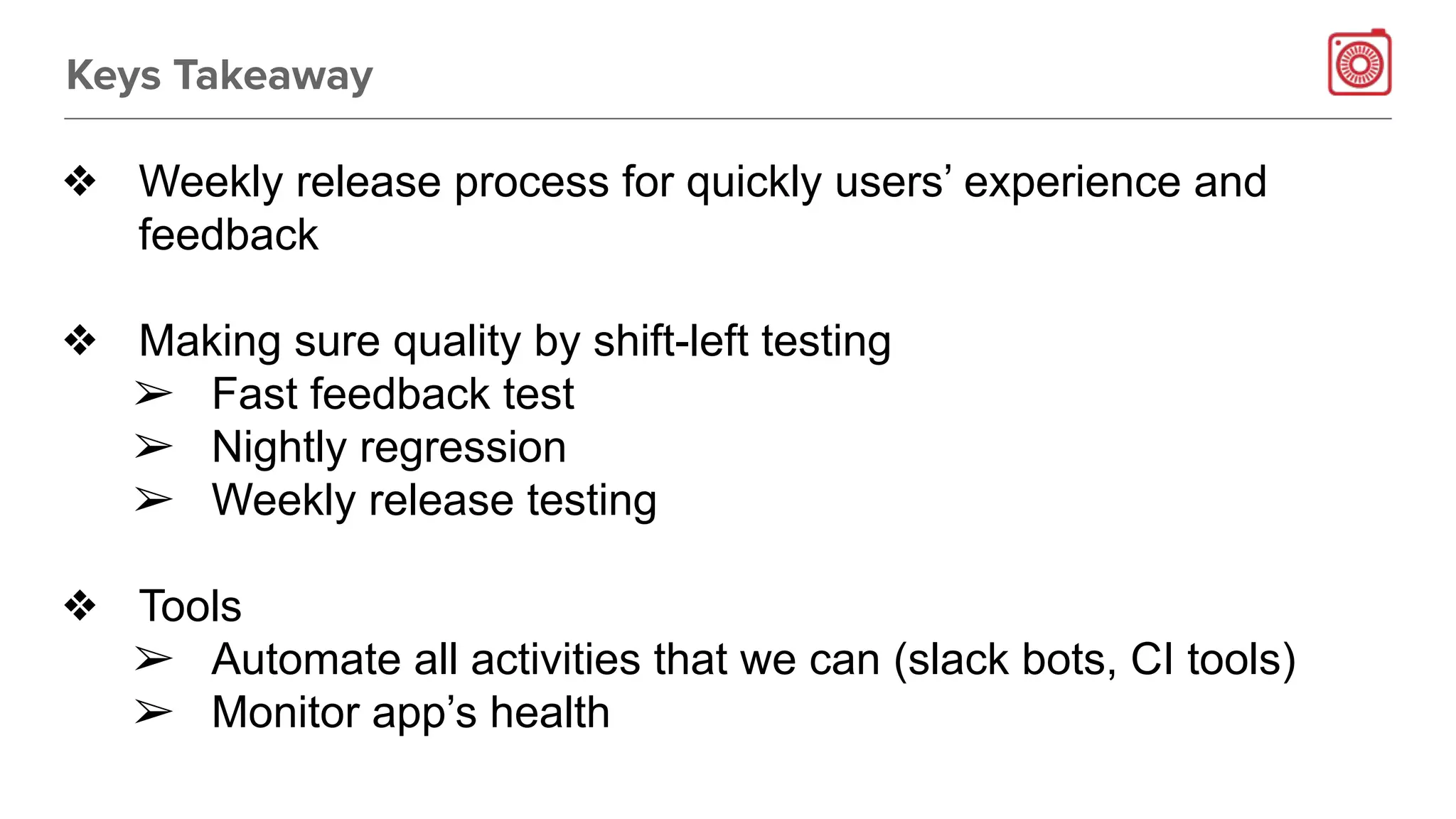 Keys Takeaway
❖ Weekly release process for quickly users’ experience and
feedback
❖ Making sure quality by shift-left testing
➢ Fast feedback test
➢ Nightly regression
➢ Weekly release testing
❖ Tools
➢ Automate all activities that we can (slack bots, CI tools)
➢ Monitor app’s health
 