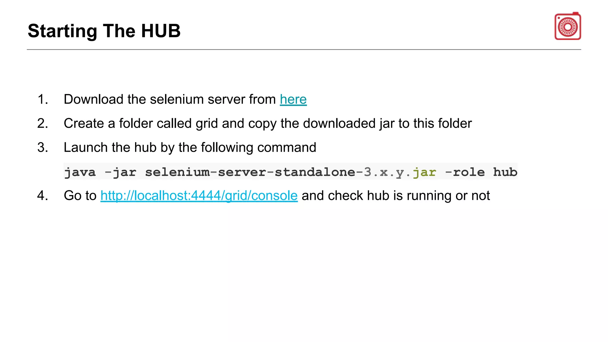 Starting The HUB
1. Download the selenium server from here
2. Create a folder called grid and copy the downloaded jar to this folder
3. Launch the hub by the following command
java -jar selenium-server-standalone-3.x.y.jar -role hub
4. Go to http://localhost:4444/grid/console and check hub is running or not
 