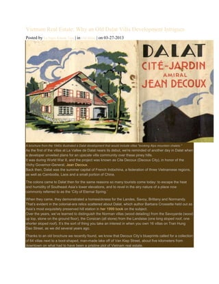 Vietnam Real Estate: Why an Old Dalat Villa Development Intrigues
Posted by Le Ngoc Khanh Tam | in Old Dalat | on 03-27-2013

A brochure from the 1940s illustrated a Dalat development that would include villas "evoking Alps mountain chalets."

As the first of the villas at La Vallee de Dalat nears its debut, we're reminded of another day in Dalat when
a developer unveiled plans for an upscale villa community over these piney hills.
It was during World War II, and the project was known as Cite Decoux (Decoux City), in honor of the
Vichy Governor-General, Jean Decoux.
Back then, Dalat was the summer capital of French Indochina, a federation of three Vietnamese regions,
as well as Cambodia, Laos and a small portion of China.
The colons came to Dalat then for the same reasons so many tourists come today: to escape the heat
and humidity of Southeast Asia‟s lower elevations, and to revel in the airy nature of a place now
commonly referred to as the „City of Eternal Spring.‟
When they came, they demonstrated a homesickness for the Landes, Savoy, Brittany and Normandy.
That‟s evident in the colonial-era relics scattered about Dalat, which author Barbara Crossette held out as
Asia‟s most exquisitely preserved hill station in her 1999 book on the subject.
Over the years, we‟ve learned to distinguish the Norman villas (wood detailing) from the Savoyarde (wood
up top, stone on the ground floor), the Corsican (all stone) from the Landaise (one long sloped roof, one
shorter sloped roof). It‟s the sort of thing you take an interest in when you own 16 villas on Tran Hung
Dao Street, as we did several years ago.
Thanks to an old brochure we recently found, we know that Decoux City‟s blueprints called for a collection
of 64 villas next to a boot-shaped, man-made lake off of Van Kiep Street, about five kilometers from
downtown on what had to have been a pristine plot of Vietnam real estate.

 
