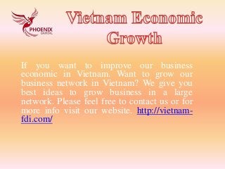 If you want to improve our business
economic in Vietnam. Want to grow our
business network in Vietnam? We give you
best ideas to grow business in a large
network. Please feel free to contact us or for
more info visit our website. http://vietnam-
fdi.com/
 