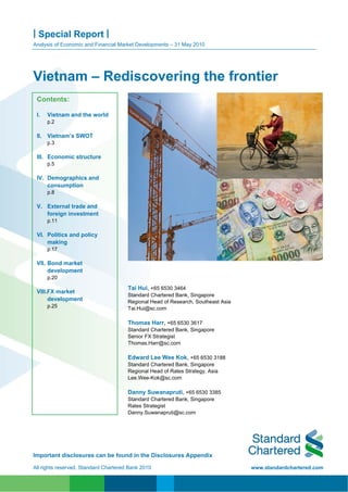 | Special Report |
Analysis of Economic and Financial Market Developments – 31 May 2010




Vietnam – Rediscovering the frontier
 Contents:

 I.   Vietnam and the world
      p.2

 II. Vietnam’s SWOT
      p.3

 III. Economic structure
      p.5

 IV. Demographics and
     consumption
      p.8

 V. External trade and
    foreign investment
      p.11

 VI. Politics and policy
     making
      p.17

 VII. Bond market
      development
      p.20

                                       Tai Hui, +65 6530 3464
 VIII.FX market
                                       Standard Chartered Bank, Singapore
      development                      Regional Head of Research, Southeast Asia
      p.25                             Tai.Hui@sc.com

                                       Thomas Harr, +65 6530 3617
                                       Standard Chartered Bank, Singapore
                                       Senior FX Strategist
                                       Thomas.Harr@sc.com

                                       Edward Lee Wee Kok, +65 6530 3188
                                       Standard Chartered Bank, Singapore
                                       Regional Head of Rates Strategy, Asia
                                       Lee.Wee-Kok@sc.com

                                       Danny Suwanapruti, +65 6530 3385
                                       Standard Chartered Bank, Singapore
                                       Rates Strategist
                                       Danny.Suwanapruti@sc.com




Important disclosures can be found in the Disclosures Appendix

All rights reserved. Standard Chartered Bank 2010                                  www.standardchartered.com
 