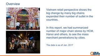 Overview
Vietnam retail perspective shows the
big change by many big chains
expanded their number of outlet in the
countries.
In this report, we had summarized
number of major chain stores by HCM,
Hanoi and others, to see the mass
merchant penetrations by cities.
The data is as of Jan, 2017
 