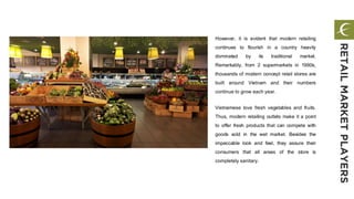 However, it is evident that modern retailing
continues to flourish in a country heavily
dominated by its traditional market.
Remarkably, from 2 supermarkets in 1990s,
thousands of modern concept retail stores are
built around Vietnam and their numbers
continue to grow each year.
Vietnamese love fresh vegetables and fruits.
Thus, modern retailing outlets make it a point
to offer fresh products that can compete with
goods sold in the wet market. Besides the
impeccable look and feel, they assure their
consumers that all areas of the store is
completely sanitary.
RETAILMARKETPLAYERS
 