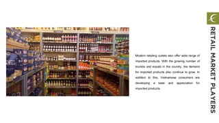 Modern retailing outlets also offer wide range of
imported products. With the growing number of
tourists and expats in the country, the demand
for imported products also continue to grow. In
addition to this, Vietnamese consumers are
developing a taste and appreciation for
imported products.
RETAILMARKETPLAYERS
 