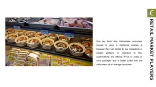 One key factor why Vietnamese consumers
choose to shop in traditional markets is
because they can decide to buy ingredients in
smaller portions. In response to this,
supermarkets are offering RTCs or ready to
cook packages that is better suited with the
daily needs of an average consumer.
RETAILMARKETPLAYERS
 