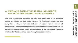The local population’s inclination to make their purchases in the traditional
outlets are hinged on four major factors. (1) Traditional outlets are seen
everywhere posing convenience and ease of access for consumers. (2)
Comparatively lower prices of goods and products to which consumers can still
bargain (3) Fresh produce supply source is better at wet markets (4) Traditional
retailers offer flexible package sizes for day to day consumption.
A. VIETNAM’S POPULATION IS STILL INCLINED TO
BUY FROM TRADITIONAL RETAIL CHANNELS
CONSUMERBEHAVIOR
ANDRETAILTRENDS
 