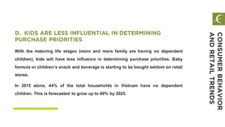 With the maturing life stages (more and more family are having no dependent
children), kids will have less influence in determining purchase priorities. Baby
formula or children’s snack and beverage is starting to be bought seldom on retail
stores.
In 2015 alone, 44% of the total households in Vietnam have no dependent
children. This is forecasted to grow up to 60% by 2025.
D. KIDS ARE LESS INFLUENTIAL IN DETERMINING
PURCHASE PRIORITIES
CONSUMERBEHAVIOR
ANDRETAILTRENDS
 