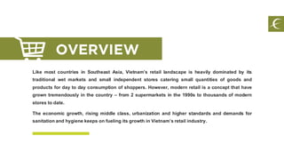 Like most countries in Southeast Asia, Vietnam’s retail landscape is heavily dominated by its
traditional wet markets and small independent stores catering small quantities of goods and
products for day to day consumption of shoppers. However, modern retail is a concept that have
grown tremendously in the country – from 2 supermarkets in the 1990s to thousands of modern
stores to date.
The economic growth, rising middle class, urbanization and higher standards and demands for
sanitationand hygienekeeps on fueling its growth in Vietnam’sretail industry.
OVERVIEW
 