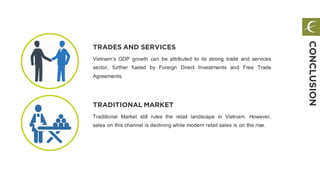 TRADES AND SERVICES
Vietnam’s GDP growth can be attributed to its strong trade and services
sector, further fueled by Foreign Direct Investments and Free Trade
Agreements.
TRADITIONAL MARKET
Traditional Market still rules the retail landscape in Vietnam. However,
sales on this channel is declining while modern retail sales is on the rise.
CONCLUSION
 