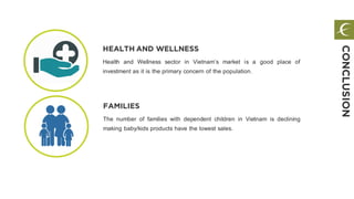 FAMILIES
The number of families with dependent children in Vietnam is declining
making baby/kids products have the lowest sales.
HEALTH AND WELLNESS
Health and Wellness sector in Vietnam’s market is a good place of
investment as it is the primary concern of the population.
CONCLUSION
 