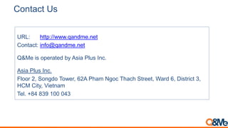 Contact Us
URL: http://www.qandme.net
Contact: info@qandme.net
Q&Me is operated by Asia Plus Inc.
Asia Plus Inc.
Floor 2, Songdo Tower, 62A Pham Ngoc Thach Street, Ward 6, District 3,
HCM City, Vietnam
Tel. +84 839 100 043
 
