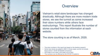 Overview
Vietnam’s retail store landscape has changed
drastically. Although there are more modern trade
stores, we see the turmoil as some increased
their store numbers while others face
restructurings. This report illustrate the number of
stores counted from the information at each
website.
The store counting is as of March, 2020.
• The store numbers in the report are based on the desktop research.
• Some new stores are added in 2020. In those cases, we did not include
those stores in 2018/ 2019/2020 comparison.
• 2018 data is as of April, 2019 data is as of April
• The numbers can be affected by the COVID-19 pademic
 