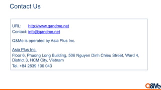 Contact Us
URL: http://www.qandme.net
Contact: info@qandme.net
Q&Me is operated by Asia Plus Inc.
Asia Plus Inc.
Floor 6, Phuong Long Building, 506 Nguyen Dinh Chieu Street, Ward 4,
District 3, HCM City, Vietnam
Tel. +84 2839 100 043
 
