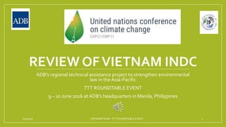 REVIEW OFVIETNAM INDC
ADB’s regional technical assistance project to strengthen environmental
law in the Asia-Pacific
TTT ROUNDTABLE EVENT
9 – 10 June 2016 at ADB’s headquarters in Manila, Philippines
6/5/2016 VIETNAMTEAM -TTT ROUNDTABLE EVENT 1
 