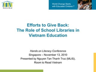 World Change Starts
with Educated Children.®
Efforts to Give Back:
The Role of School Libraries in
Vietnam Education
Hands on Literacy Conference
Singapore – November 13, 2010
Presented by Nguyen Tan Thanh Truc (MLIS),
Room to Read Vietnam
 