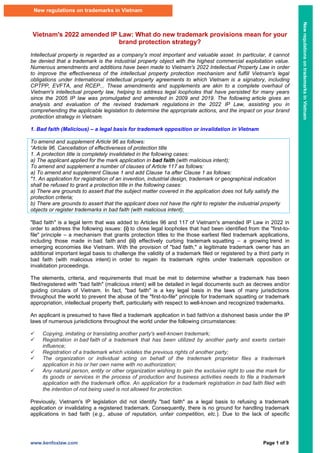www.kenfoxlaw.com Page 1 of 9
Vietnam's 2022 amended IP Law: What do new trademark provisions mean for your
brand protection strategy?
Intellectual property is regarded as a company's most important and valuable asset. In particular, it cannot
be denied that a trademark is the industrial property object with the highest commercial exploitation value.
Numerous amendments and additions have been made to Vietnam's 2022 Intellectual Property Law in order
to improve the effectiveness of the intellectual property protection mechanism and fulfill Vietnam's legal
obligations under International intellectual property agreements to which Vietnam is a signatory, including
CPTPP, EVFTA, and RCEP... These amendments and supplements are akin to a complete overhaul of
Vietnam's intellectual property law, helping to address legal loopholes that have persisted for many years
since the 2005 IP law was promulgated and amended in 2009 and 2019. The following article gives an
analysis and evaluation of the revised trademark regulations in the 2022 IP Law, assisting you in
comprehending the applicable legislation to determine the appropriate actions, and the impact on your brand
protection strategy in Vietnam.
1. Bad faith (Malicious) – a legal basis for trademark opposition or invalidation in Vietnam
To amend and supplement Article 96 as follows:
“Article 96. Cancellation of effectiveness of protection title
1. A protection title is completely invalidated in the following cases:
a) The applicant applied for the mark application in bad faith (with malicious intent);
To amend and supplement a number of clauses of Article 117 as follows:
a) To amend and supplement Clause 1 and add Clause 1a after Clause 1 as follows:
"1. An application for registration of an invention, industrial design, trademark or geographical indication
shall be refused to grant a protection title in the following cases:
a) There are grounds to assert that the subject matter covered in the application does not fully satisfy the
protection criteria;
b) There are grounds to assert that the applicant does not have the right to register the industrial property
objects or register trademarks in bad faith (with malicious intent);
"Bad faith" is a legal term that was added to Articles 96 and 117 of Vietnam's amended IP Law in 2022 in
order to address the following issues: (i) to close legal loopholes that had been identified from the "first-to-
file" principle – a mechanism that grants protection titles to the those earliest filed trademark applications,
including those made in bad faith and (ii) effectively curbing trademark squatting – a growing trend in
emerging economies like Vietnam. With the provision of "bad faith," a legitimate trademark owner has an
additional important legal basis to challenge the validity of a trademark filed or registered by a third party in
bad faith (with malicious intent) in order to regain its trademark rights under trademark opposition or
invalidation proceedings.
The elements, criteria, and requirements that must be met to determine whether a trademark has been
filed/registered with "bad faith" (malicious intent) will be detailed in legal documents such as decrees and/or
guiding circulars of Vietnam. In fact, "bad faith" is a key legal basis in the laws of many jurisdictions
throughout the world to prevent the abuse of the "first-to-file" principle for trademark squatting or trademark
appropriation, intellectual property theft, particularly with respect to well-known and recognized trademarks.
An applicant is presumed to have filed a trademark application in bad faith/on a dishonest basis under the IP
laws of numerous jurisdictions throughout the world under the following circumstances:
 Copying, imitating or translating another party's well-known trademark;
 Registration in bad faith of a trademark that has been utilized by another party and exerts certain
influence;
 Registration of a trademark which violates the previous rights of another party;
 The organization or individual acting on behalf of the trademark proprietor files a trademark
application in his or her own name with no authorization;
 Any natural person, entity or other organization wishing to gain the exclusive right to use the mark for
its goods or services in the process of production and business activities needs to file a trademark
application with the trademark office. An application for a trademark registration in bad faith filed with
the intention of not being used is not allowed for protection.
Previously, Vietnam's IP legislation did not identify "bad faith" as a legal basis to refusing a trademark
application or invalidating a registered trademark. Consequently, there is no ground for handling trademark
applications in bad faith (e.g., abuse of reputation, unfair competition, etc.). Due to the lack of specific
New regulations on trademarks in Vietnam
New
regulations
on
trademarks
in
Vietnam
 