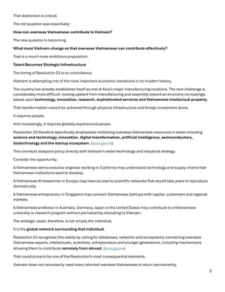 2
That distinction is critical.
The old question was essentially:
How can overseas Vietnamese contribute to Vietnam?
The new question is becoming:
What must Vietnam change so that overseas Vietnamese can contribute effectively?
That is a much more ambitious proposition.
Talent Becomes Strategic Infrastructure
The timing of Resolution 23 is no coincidence.
Vietnam is attempting one of the most important economic transitions in its modern history.
The country has already established itself as one of Asia’s major manufacturing locations. The next challenge is
considerably more difficult: moving upward from manufacturing and assembly toward an economy increasingly
based upon technology, innovation, research, sophisticated services and Vietnamese intellectual property.
That transformation cannot be achieved through physical infrastructure and foreign investment alone.
It requires people.
And increasingly, it requires globally experienced people.
Resolution 23 therefore specifically emphasizes mobilizing overseas Vietnamese resources in areas including
science and technology, innovation, digital transformation, artificial intelligence, semiconductors,
biotechnology and the startup ecosystem. (scov.gov.vn⁠)
This connects diaspora policy directly with Vietnam’s wider technology and industrial strategy.
Consider the opportunity.
A Vietnamese semiconductor engineer working in California may understand technology and supply chains that
Vietnamese institutions want to develop.
A Vietnamese AI researcher in Europe may have access to scientific networks that would take years to reproduce
domestically.
A Vietnamese entrepreneur in Singapore may connect Vietnamese startups with capital, customers and regional
markets.
A Vietnamese professor in Australia, Germany, Japan or the United States may contribute to a Vietnamese
university or research program without permanently relocating to Vietnam.
The strategic asset, therefore, is not simply the individual.
It is the global network surrounding that individual.
Resolution 23 recognizes this reality by calling for databases, networks and ecosystems connecting overseas
Vietnamese experts, intellectuals, scientists, entrepreneurs and younger generations, including mechanisms
allowing them to contribute remotely from abroad. (scov.gov.vn⁠)
That could prove to be one of the Resolution’s most consequential elements.
Vietnam does not necessarily need every talented overseas Vietnamese to return permanently.
 