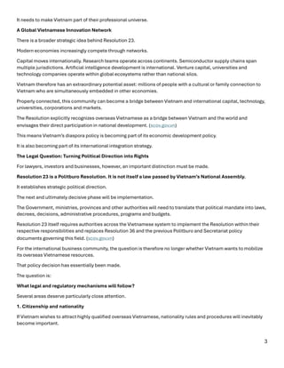 3
It needs to make Vietnam part of their professional universe.
A Global Vietnamese Innovation Network
There is a broader strategic idea behind Resolution 23.
Modern economies increasingly compete through networks.
Capital moves internationally. Research teams operate across continents. Semiconductor supply chains span
multiple jurisdictions. Artificial intelligence development is international. Venture capital, universities and
technology companies operate within global ecosystems rather than national silos.
Vietnam therefore has an extraordinary potential asset: millions of people with a cultural or family connection to
Vietnam who are simultaneously embedded in other economies.
Properly connected, this community can become a bridge between Vietnam and international capital, technology,
universities, corporations and markets.
The Resolution explicitly recognizes overseas Vietnamese as a bridge between Vietnam and the world and
envisages their direct participation in national development. (scov.gov.vn⁠)
This means Vietnam’s diaspora policy is becoming part of its economic development policy.
It is also becoming part of its international integration strategy.
The Legal Question: Turning Political Direction into Rights
For lawyers, investors and businesses, however, an important distinction must be made.
Resolution 23 is a Politburo Resolution. It is not itself a law passed by Vietnam’s National Assembly.
It establishes strategic political direction.
The next and ultimately decisive phase will be implementation.
The Government, ministries, provinces and other authorities will need to translate that political mandate into laws,
decrees, decisions, administrative procedures, programs and budgets.
Resolution 23 itself requires authorities across the Vietnamese system to implement the Resolution within their
respective responsibilities and replaces Resolution 36 and the previous Politburo and Secretariat policy
documents governing this field. (scov.gov.vn⁠)
For the international business community, the question is therefore no longer whether Vietnam wants to mobilize
its overseas Vietnamese resources.
That policy decision has essentially been made.
The question is:
What legal and regulatory mechanisms will follow?
Several areas deserve particularly close attention.
1. Citizenship and nationality
If Vietnam wishes to attract highly qualified overseas Vietnamese, nationality rules and procedures will inevitably
become important.
 