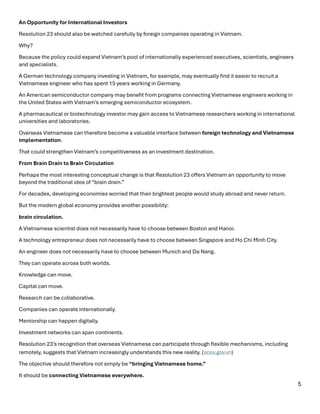 5
An Opportunity for International Investors
Resolution 23 should also be watched carefully by foreign companies operating in Vietnam.
Why?
Because the policy could expand Vietnam’s pool of internationally experienced executives, scientists, engineers
and specialists.
A German technology company investing in Vietnam, for example, may eventually find it easier to recruit a
Vietnamese engineer who has spent 15 years working in Germany.
An American semiconductor company may benefit from programs connecting Vietnamese engineers working in
the United States with Vietnam’s emerging semiconductor ecosystem.
A pharmaceutical or biotechnology investor may gain access to Vietnamese researchers working in international
universities and laboratories.
Overseas Vietnamese can therefore become a valuable interface between foreign technology and Vietnamese
implementation.
That could strengthen Vietnam’s competitiveness as an investment destination.
From Brain Drain to Brain Circulation
Perhaps the most interesting conceptual change is that Resolution 23 offers Vietnam an opportunity to move
beyond the traditional idea of “brain drain.”
For decades, developing economies worried that their brightest people would study abroad and never return.
But the modern global economy provides another possibility:
brain circulation.
A Vietnamese scientist does not necessarily have to choose between Boston and Hanoi.
A technology entrepreneur does not necessarily have to choose between Singapore and Ho Chi Minh City.
An engineer does not necessarily have to choose between Munich and Da Nang.
They can operate across both worlds.
Knowledge can move.
Capital can move.
Research can be collaborative.
Companies can operate internationally.
Mentorship can happen digitally.
Investment networks can span continents.
Resolution 23’s recognition that overseas Vietnamese can participate through flexible mechanisms, including
remotely, suggests that Vietnam increasingly understands this new reality. (scov.gov.vn⁠)
The objective should therefore not simply be “bringing Vietnamese home.”
It should be connecting Vietnamese everywhere.
 