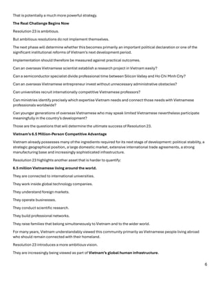 6
That is potentially a much more powerful strategy.
The Real Challenge Begins Now
Resolution 23 is ambitious.
But ambitious resolutions do not implement themselves.
The next phase will determine whether this becomes primarily an important political declaration or one of the
significant institutional reforms of Vietnam’s next development period.
Implementation should therefore be measured against practical outcomes.
Can an overseas Vietnamese scientist establish a research project in Vietnam easily?
Can a semiconductor specialist divide professional time between Silicon Valley and Ho Chi Minh City?
Can an overseas Vietnamese entrepreneur invest without unnecessary administrative obstacles?
Can universities recruit internationally competitive Vietnamese professors?
Can ministries identify precisely which expertise Vietnam needs and connect those needs with Vietnamese
professionals worldwide?
Can younger generations of overseas Vietnamese who may speak limited Vietnamese nevertheless participate
meaningfully in the country’s development?
Those are the questions that will determine the ultimate success of Resolution 23.
Vietnam’s 6.5 Million-Person Competitive Advantage
Vietnam already possesses many of the ingredients required for its next stage of development: political stability, a
strategic geographical position, a large domestic market, extensive international trade agreements, a strong
manufacturing base and increasingly sophisticated infrastructure.
Resolution 23 highlights another asset that is harder to quantify:
6.5 million Vietnamese living around the world.
They are connected to international universities.
They work inside global technology companies.
They understand foreign markets.
They operate businesses.
They conduct scientific research.
They build professional networks.
They raise families that belong simultaneously to Vietnam and to the wider world.
For many years, Vietnam understandably viewed this community primarily as Vietnamese people living abroad
who should remain connected with their homeland.
Resolution 23 introduces a more ambitious vision.
They are increasingly being viewed as part of Vietnam’s global human infrastructure.
 