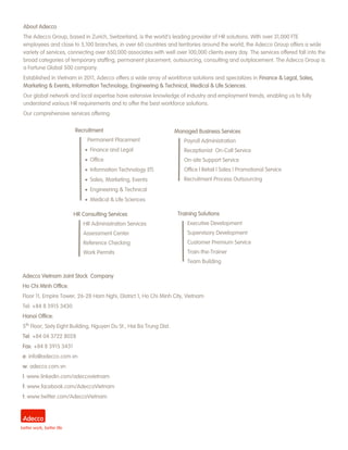 Recruitment 
Permanent Placement 
 Finance and Legal 
 Office 
 Information Technology (IT) 
 Sales, Marketing, Events 
 Engineering & Technical 
 Medical & Life Sciences 
Managed Business Services 
Payroll Administration 
Receptionist On-Call Service 
On-site Support Service 
Office l Retail l Sales l Promotional Service 
Recruitment Process Outsourcing 
HR Consulting Services 
HR Administration Services 
Assessment Center 
Reference Checking 
Work Permits 
Training Solutions 
Executive Development 
Supervisory Development 
Customer Premium Service 
Train-the-Trainer 
Team Building 
About Adecco 
The Adecco Group, based in Zurich, Switzerland, is the world’s leading provider of HR solutions. With over 31,000 FTE employees and close to 5,100 branches, in over 60 countries and territories around the world, the Adecco Group offers a wide variety of services, connecting over 650,000 associates with well over 100,000 clients every day. The services offered fall into the broad categories of temporary staffing, permanent placement, outsourcing, consulting and outplacement. The Adecco Group is a Fortune Global 500 company. 
Established in Vietnam in 2011, Adecco offers a wide array of workforce solutions and specializes in Finance & Legal, Sales, Marketing & Events, Information Technology, Engineering & Technical, Medical & Life Sciences. 
Our global network and local expertise have extensive knowledge of industry and employment trends, enabling us to fully understand various HR requirements and to offer the best workforce solutions. 
Our comprehensive services offering: 
Adecco Vietnam Joint Stock Company 
Ho Chi Minh Office: 
Floor 11, Empire Tower, 26-28 Ham Nghi, District 1, Ho Chi Minh City, Vietnam 
Tel: +84 8 3915 3430 
Hanoi Office: 
5th Floor, Sixty Eight Building, Nguyen Du St., Hai Ba Trung Dist. 
Tel: +84 04 3722 8028 
Fax: +84 8 3915 3431 
e: info@adecco.com.vn 
w: adecco.com.vn 
l: www.linkedin.com/adeccovietnam 
f: www.facebook.com/AdeccoVietnam 
t: www.twitter.com/AdeccoVietnam 