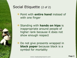 Social Etiquette  (2 of 2) Point with  entire hand  instead of with one finger Standing with  hands on hips  is inappropriate around people of higher rank because it does not show enough respect Do not give presents wrapped in  black paper  because black is a symbol for mortality www.readysetpresent.com Page  