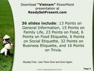 Download  “Vietnam”  PowerPoint presentation at  ReadySetPresent.com 36 slides include : 13 Points on General Information, 15 Points on Family Life, 23 Points on Food, 6 Points on Food Etiquette, 6 Points on Social Etiquette, 32 Points on Business Etiquette, and 16 Points on Trivia. www.readysetpresent.com Page  Royalty Free - Use Them Over and Over Again. 