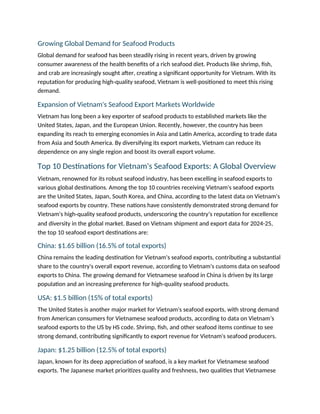 Growing Global Demand for Seafood Products
Global demand for seafood has been steadily rising in recent years, driven by growing
consumer awareness of the health benefits of a rich seafood diet. Products like shrimp, fish,
and crab are increasingly sought after, creating a significant opportunity for Vietnam. With its
reputation for producing high-quality seafood, Vietnam is well-positioned to meet this rising
demand.
Expansion of Vietnam's Seafood Export Markets Worldwide
Vietnam has long been a key exporter of seafood products to established markets like the
United States, Japan, and the European Union. Recently, however, the country has been
expanding its reach to emerging economies in Asia and Latin America, according to trade data
from Asia and South America. By diversifying its export markets, Vietnam can reduce its
dependence on any single region and boost its overall export volume.
Top 10 Destinations for Vietnam's Seafood Exports: A Global Overview
Vietnam, renowned for its robust seafood industry, has been excelling in seafood exports to
various global destinations. Among the top 10 countries receiving Vietnam's seafood exports
are the United States, Japan, South Korea, and China, according to the latest data on Vietnam's
seafood exports by country. These nations have consistently demonstrated strong demand for
Vietnam's high-quality seafood products, underscoring the country’s reputation for excellence
and diversity in the global market. Based on Vietnam shipment and export data for 2024-25,
the top 10 seafood export destinations are:
China: $1.65 billion (16.5% of total exports)
China remains the leading destination for Vietnam's seafood exports, contributing a substantial
share to the country's overall export revenue, according to Vietnam's customs data on seafood
exports to China. The growing demand for Vietnamese seafood in China is driven by its large
population and an increasing preference for high-quality seafood products.
USA: $1.5 billion (15% of total exports)
The United States is another major market for Vietnam's seafood exports, with strong demand
from American consumers for Vietnamese seafood products, according to data on Vietnam’s
seafood exports to the US by HS code. Shrimp, fish, and other seafood items continue to see
strong demand, contributing significantly to export revenue for Vietnam's seafood producers.
Japan: $1.25 billion (12.5% of total exports)
Japan, known for its deep appreciation of seafood, is a key market for Vietnamese seafood
exports. The Japanese market prioritizes quality and freshness, two qualities that Vietnamese
 