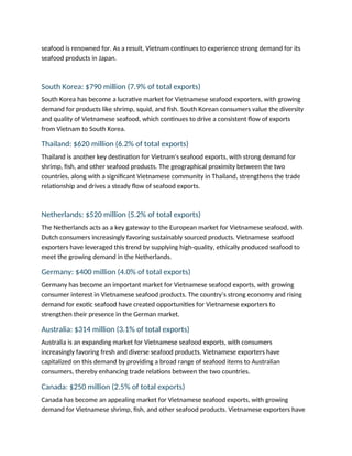 seafood is renowned for. As a result, Vietnam continues to experience strong demand for its
seafood products in Japan.
South Korea: $790 million (7.9% of total exports)
South Korea has become a lucrative market for Vietnamese seafood exporters, with growing
demand for products like shrimp, squid, and fish. South Korean consumers value the diversity
and quality of Vietnamese seafood, which continues to drive a consistent flow of exports
from Vietnam to South Korea.
Thailand: $620 million (6.2% of total exports)
Thailand is another key destination for Vietnam's seafood exports, with strong demand for
shrimp, fish, and other seafood products. The geographical proximity between the two
countries, along with a significant Vietnamese community in Thailand, strengthens the trade
relationship and drives a steady flow of seafood exports.
Netherlands: $520 million (5.2% of total exports)
The Netherlands acts as a key gateway to the European market for Vietnamese seafood, with
Dutch consumers increasingly favoring sustainably sourced products. Vietnamese seafood
exporters have leveraged this trend by supplying high-quality, ethically produced seafood to
meet the growing demand in the Netherlands.
Germany: $400 million (4.0% of total exports)
Germany has become an important market for Vietnamese seafood exports, with growing
consumer interest in Vietnamese seafood products. The country’s strong economy and rising
demand for exotic seafood have created opportunities for Vietnamese exporters to
strengthen their presence in the German market.
Australia: $314 million (3.1% of total exports)
Australia is an expanding market for Vietnamese seafood exports, with consumers
increasingly favoring fresh and diverse seafood products. Vietnamese exporters have
capitalized on this demand by providing a broad range of seafood items to Australian
consumers, thereby enhancing trade relations between the two countries.
Canada: $250 million (2.5% of total exports)
Canada has become an appealing market for Vietnamese seafood exports, with growing
demand for Vietnamese shrimp, fish, and other seafood products. Vietnamese exporters have
 