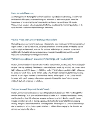 Environmental Concerns
Another significant challenge for Vietnam's seafood export sector is the rising concern over
environmental issues such as overfishing and pollution. As awareness grows about the
importance of preserving the marine ecosystem and ensuring sustainable fish stocks,
Vietnam must focus on adopting sustainable fishing practices and minimizing pollution in its
coastal waters to address these challenges effectively.
Volatile Prices and Currency Exchange Fluctuations
Fluctuating prices and currency exchange rates can also pose challenges for Vietnam's seafood
export sector. As per our database, the prices of seafood products can be affected by factors
such as supply and demand, seasonal fluctuations, and changes in consumer preferences.
Additionally, fluctuations in currency exchange rates can impact the competitiveness of
Vietnam's seafood exports in the global market.
Vietnam Seafood Export Overview: Performance and Trends in 2024
In 2024, Vietnam’s seafood export value reached $10.07 billion, marking a 12.7% increase year-
on-year. The top importing countries include China ($1.65 billion, up by 37%), the United States
($1.5 billion, up by 31%), Japan ($1.25 billion, up by 22%), the European Union ($1.1 billion, up
by 11%), and South Korea ($790 million, up by 13%). Notable trends include China surpassing
the U.S. as the largest importer of Vietnamese shrimp, while exports to the EU saw an 11%
increase, with a shift towards value-added products. Meanwhile, Japan’s imports grew
modestly by 1.5%, impacted by inflation.
Vietnam Seafood Shipment Data & Trends
In 2024, Vietnam’s monthly seafood export highlights include January 2025 reaching $774.3
million, reflecting a 3.3% year-on-year increase. October 2024 saw exports exceed $1 billion,
marking the first time this milestone was reached since June 2022. Product-specific trends
include consistent growth in shrimp exports, with live lobster exports to China increasing
sharply. Pangasius exports to the U.S. showed growth, while exports to China faced challenges
due to low import prices. Tuna exports reached $1 billion, driven largely by the demand for
canned and pouched products.
 