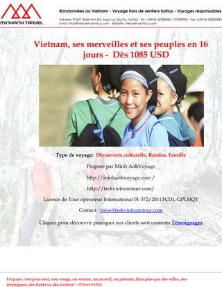 Vietnam, ses merveilles et ses peuples en 16
jours - Dès 1085 USD
Type de voyage: Découverte culturelle, Randos, Famille
Proposé par Minh AnhVoyage
http://minhanhvoyage.com /
http://trekvietnamtour.com/
Licence de Tour opérateur International 01-372/2011TCDL-GPLHQT
Contact : infos@trekvietnamtour.com
Cliquez pour découvrir pourquoi nos clients sont contents Témoignages
Un pays, c'est pour moi, une visage, un sourire, un accueil, un prénom, bien plus que des villes, des
montagnes, des forêts ou des rivières" - (Pierre Fillit)
 