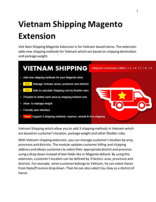 1
Vietnam Shipping Magento
Extension
Viet Nam Shipping Magento Extension is for Vietnam based stores. The extension
adds new shipping methods for Vietnam which are based on shipping destination
and packageweight.
Vietnam Shipping which allow you to add 3 shipping methods in Vietnam which
are based on customer's location, packageweight and other flexible rules.
With Vietnam shipping extension, you can manage customer's location by area,
provinces and districts. The module updates customer billing and shipping
address and allows customers to select their appropriatedistrict and province
using a drop down instead of text fields like in Magento default. By using this
extension, customer's location can be defined by 3 factors: area, provinces and
districts. For example, when customer belongs to Vietnam, he can select Hanoi
fromState/Province drop down. Then he can also select Cau Giay as a districtof
Hanoi.
 