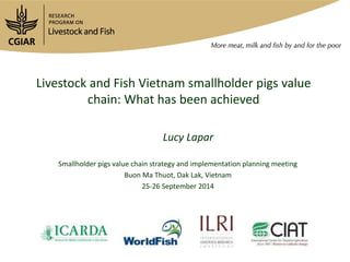 Livestock and Fish Vietnam smallholder pigs value 
chain: What has been achieved 
Lucy Lapar 
Smallholder pigs value chain strategy and implementation planning meeting 
Buon Ma Thuot, Dak Lak, Vietnam 
25-26 September 2014 
 
