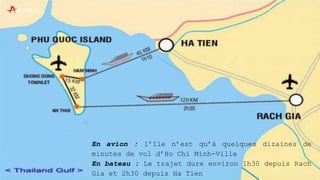En avion : l’île n’est qu’à quelques dizaines de
minutes de vol d’Ho Chi Minh-Ville
En bateau : Le trajet dure environ 1h30 depuis Rach
Gia et 2h30 depuis Ha Tien
 