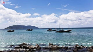Cette île magnifique est connu encore pour son passé tragique
car elle abrite le bagne politique de Poulo Condor lors de la
colonie française en 1789
 