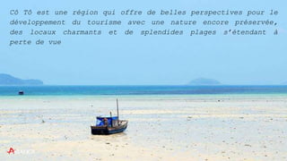 Cô Tô est une région qui offre de belles perspectives pour le
développement du tourisme avec une nature encore préservée,
des locaux charmants et de splendides plages s’étendant à
perte de vue
 