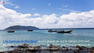 L’île tropicale de Phu Quoc, la plus grande de tout le Vietnam (570 km²),
est située au Sud du pays. Ses 100 îles et îlots émergeant au-dessus de
l’eau apportent au paysage un caractère naturel unique au monde.
 