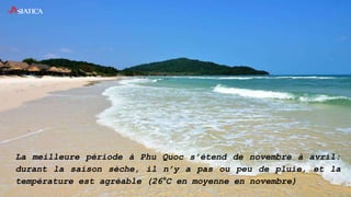 La meilleure période à Phu Quoc s’étend de novembre à avril:
durant la saison sèche, il n’y a pas ou peu de pluie, et la
température est agréable (26°C en moyenne en novembre)
 