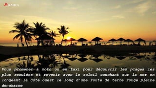 Vous promener à moto ou en taxi pour découvrir les plages les
plus reculées et revenir avec le soleil couchant sur la mer en
longeant la côte ouest le long d’une route de terre rouge pleine
de charme
 