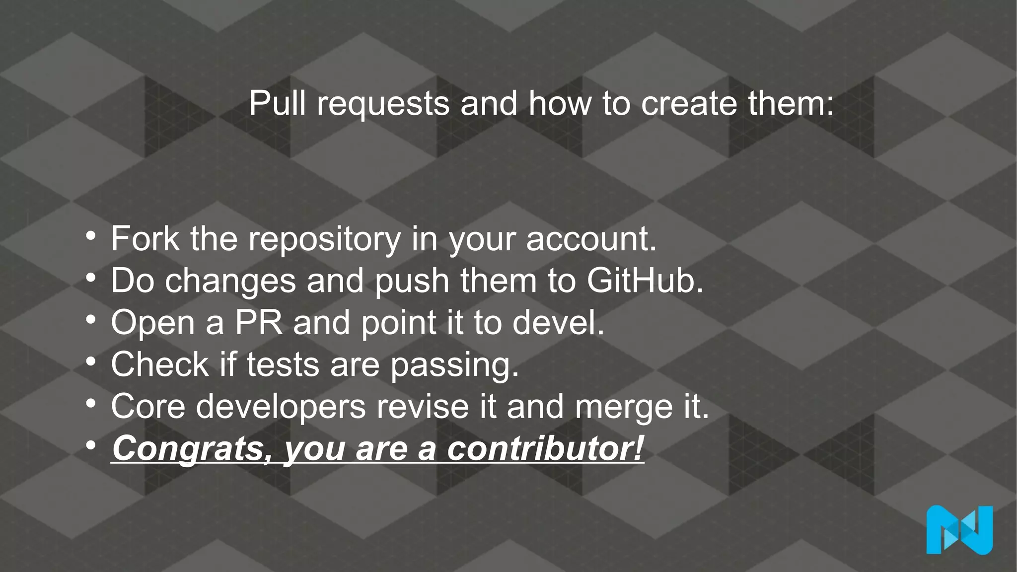 Pull requests and how to create them:

Fork the repository in your account.

Do changes and push them to GitHub.

Open a PR and point it to devel.

Check if tests are passing.

Core developers revise it and merge it.

Congrats, you are a contributor!
 