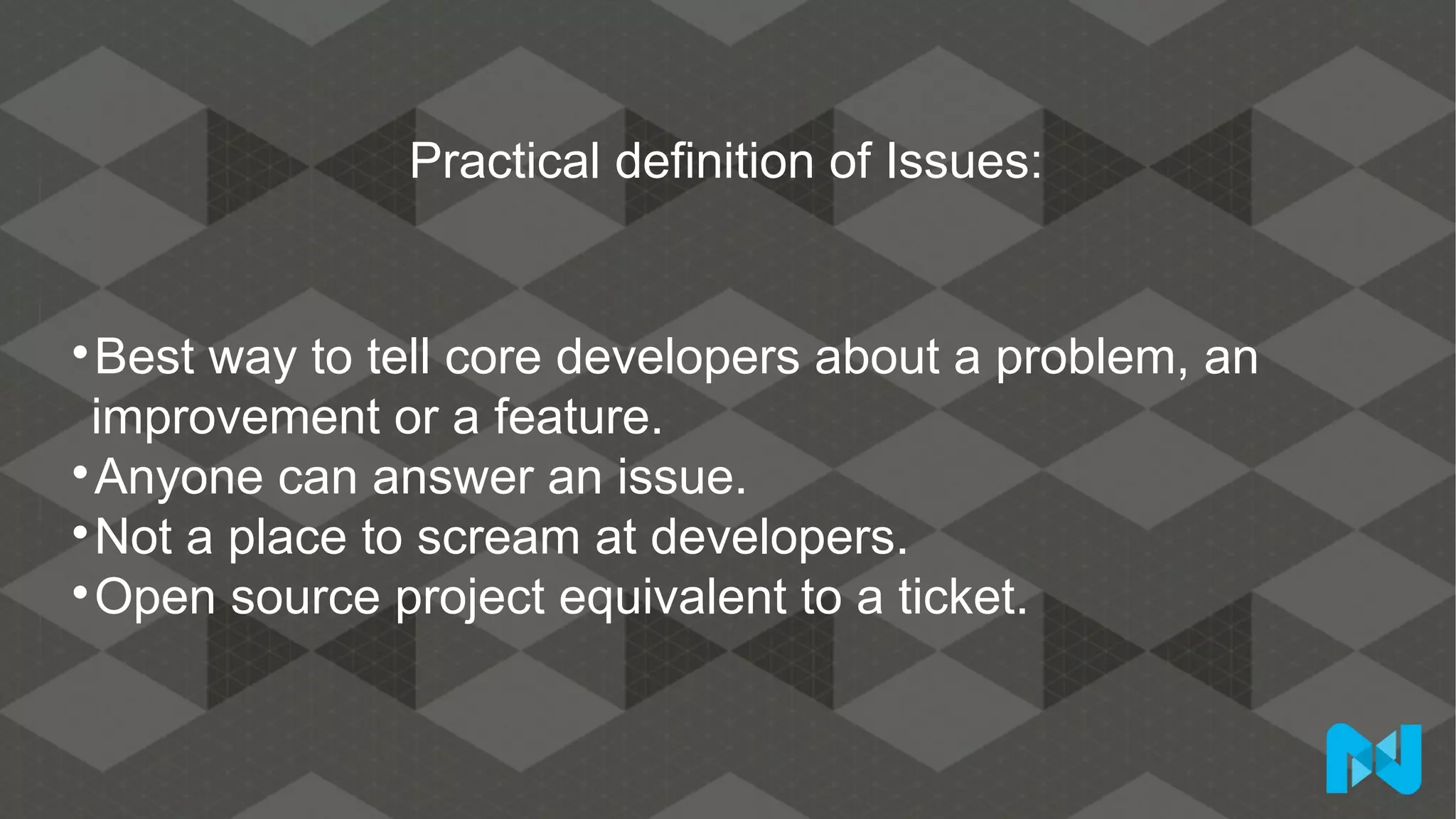 Practical definition of Issues:

Best way to tell core developers about a problem, an
improvement or a feature.

Anyone can answer an issue.

Not a place to scream at developers.

Open source project equivalent to a ticket.
 