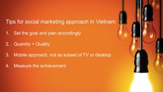Tips for social marketing approach in Vietnam
1. Set the goal and plan accordingly
2. Quantity + Quality
3. Mobile approach, not as subset of TV or desktop
4. Measure the achievement
 