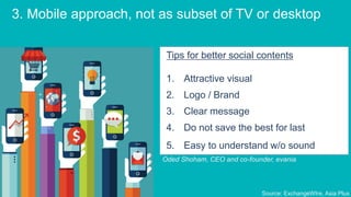 3. Mobile approach, not as subset of TV or desktop
Tips for better social contents
1. Attractive visual
2. Logo / Brand
3. Clear message
4. Do not save the best for last
5. Easy to understand w/o sound
Oded Shoham, CEO and co-founder, evania
Source: ExchangeWIre, Asia Plus
 